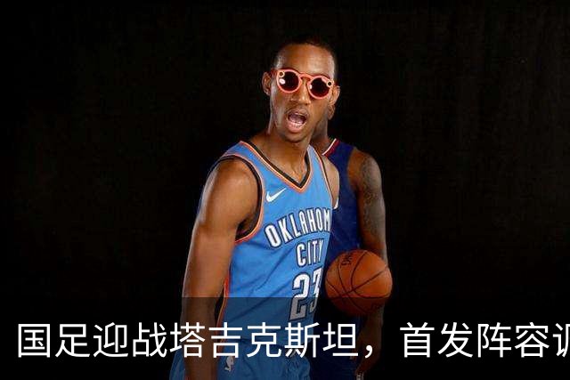 国足迎战塔吉克斯坦，首发阵容调整显成效