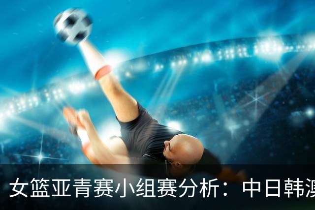 女篮亚青赛小组赛分析：中日韩澳四队晋级，最终争夺小组第一