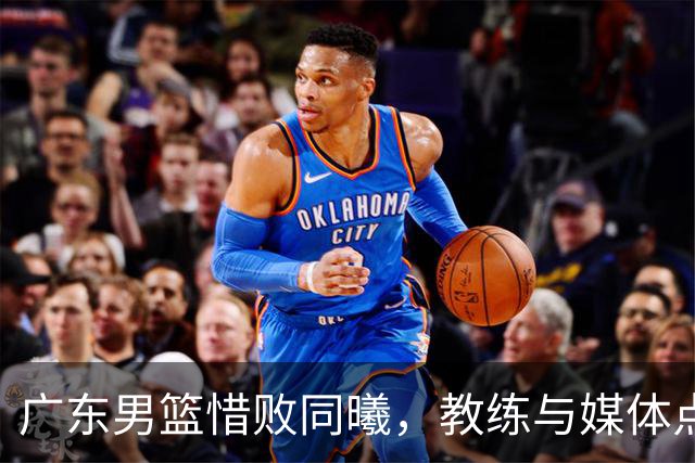 广东男篮惜败同曦，教练与媒体点评赛后情况