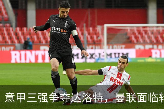 意甲三强争夺达洛特，曼联面临转会抉择