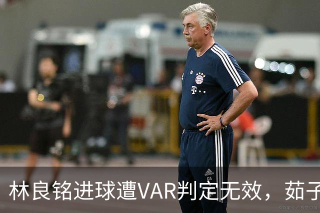 林良铭进球遭VAR判定无效，茹子楠犯规被认定