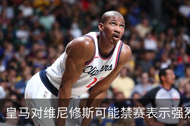 皇马对维尼修斯可能禁赛表示强烈不满，指责裁判偏袒