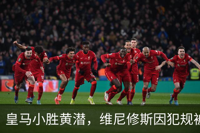 皇马小胜黄潜，维尼修斯因犯规被罚出场