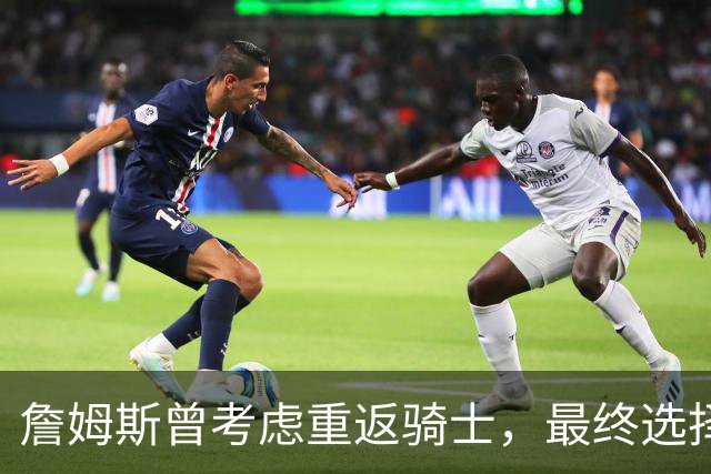 詹姆斯曾考虑重返骑士，最终选择加盟76人