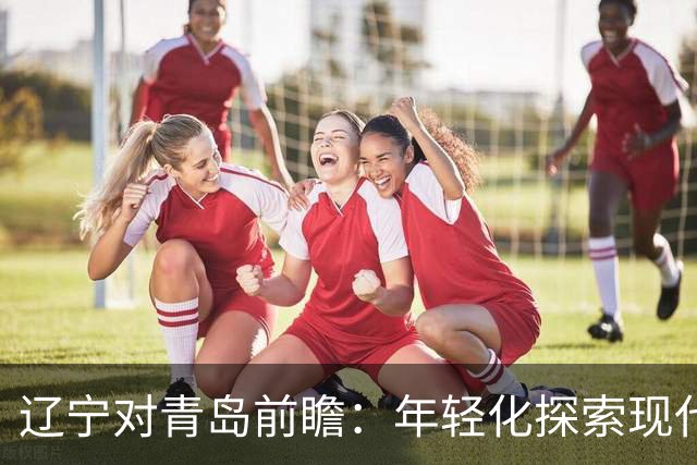 辽宁对青岛前瞻：年轻化探索现代篮球力争客场连胜